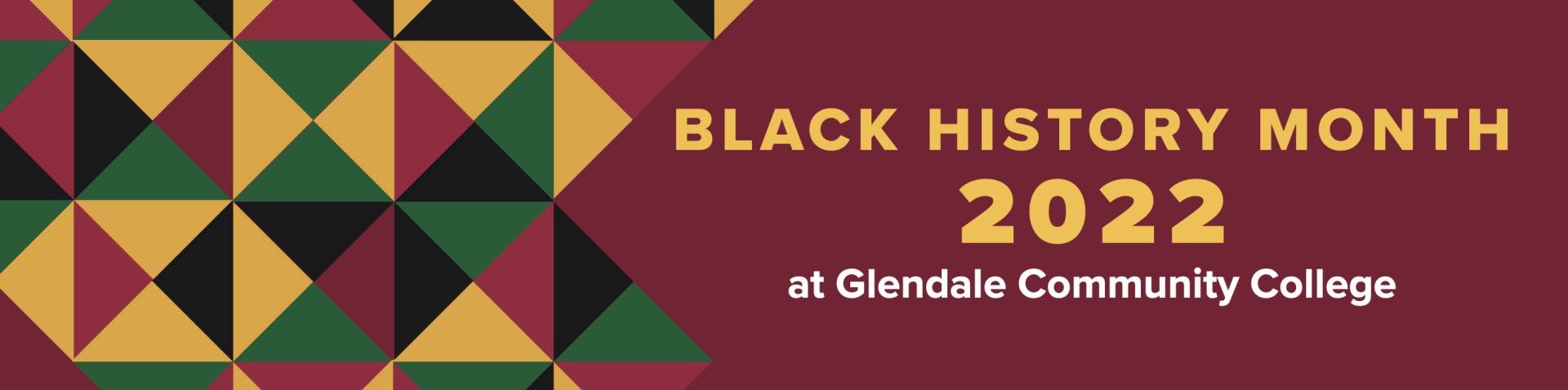 Banner with gold, black, green and burgundy triangle pattern on a burgundy background reading Black History Month 2022 at Glendale Community College